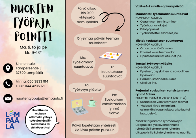 Nuorten työpaja Pointti Auki: maanantai, tiistai, torstai ja perjantai kello 9–13. Sijainti: Sininen talo, Tampereentie 1, 37500 Lempäälä. Yhteystiedot: Minna, puhelin 050 3833 914 Tuuli, puhelin 044 4235 121 Sähköposti: nuortentyo paja@lempaala.fi Ilmoittautuminen: ota yhteyttä työpajaohjaajiin puhelimitse tai sähköpostilla. Päivän rakenne Päivä alkaa kello 9.00 yhteisellä aamupalalla. Ohjelma määräytyy päivän teeman mukaan: Maanantai: työelämään suuntaavat Tiistai: koulutukseen suuntaavat Torstai: työkyvyn ylläpito Perjantai: sosiaalisen vahvistamisen ryhmä, nimeltään Sohva Päivä päättyy kello 13.00 yhteiseen päivän purkuun.