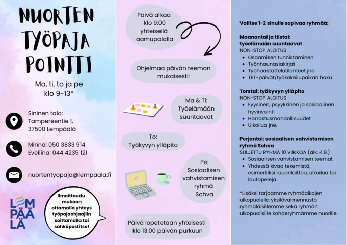 Juliste Nuorten työpaja Pointti -toiminnasta. Työpaja järjestetään maanantaisin, tiistaisin, torstaisin ja perjantaisin klo 9–13 Lempäälässä (Sininen talo, Tampereentie 1). Päivä alkaa yhteisellä aamupalalla klo 9 ja päättyy klo 13 päivän purkuun. Toiminta sisältää teemoittaisia ohjelmia: maanantaisin ja tiistaisin työelämään suuntaavaa toimintaa (esim. työnhaku ja osaamisen tunnistaminen), torstaisin työkyvyn ylläpitoa (hyvinvointi, harrastukset, ulkoilu) ja perjantaisin sosiaalisten taitojen vahvistamista Sohva-ryhmässä. Mukaan voi valita 1–2 ryhmää. Ilmoittautuminen tapahtuu ottamalla yhteyttä ohjaajiin puhelimitse tai sähköpostilla.